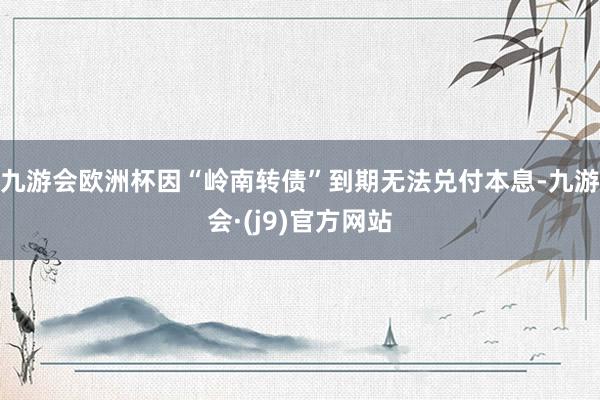 九游会欧洲杯因“岭南转债”到期无法兑付本息-九游会·(j9)官方网站