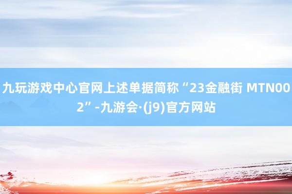 九玩游戏中心官网上述单据简称“23金融街 MTN002”-九游会·(j9)官方网站