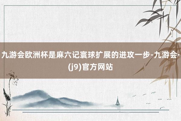 九游会欧洲杯是麻六记寰球扩展的进攻一步-九游会·(j9)官方网站