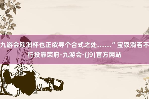 九游会欧洲杯也正欲寻个合式之处……”宝钗淌若不行投靠荣府-九游会·(j9)官方网站