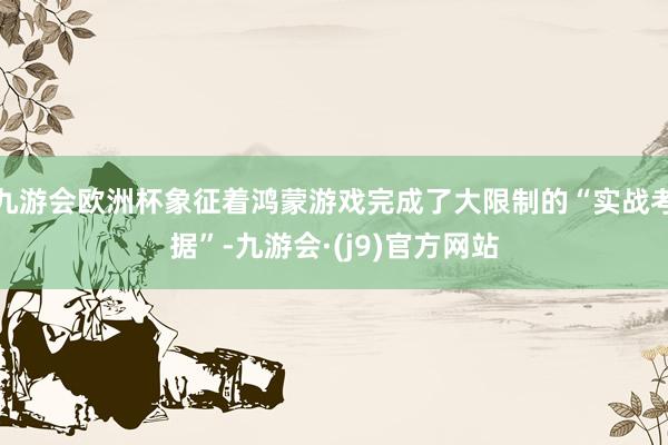 九游会欧洲杯象征着鸿蒙游戏完成了大限制的“实战考据”-九游会·(j9)官方网站
