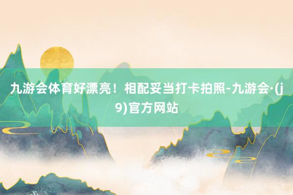 九游会体育好漂亮！相配妥当打卡拍照-九游会·(j9)官方网站