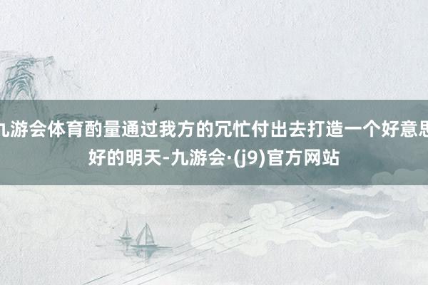 九游会体育酌量通过我方的冗忙付出去打造一个好意思好的明天-九游会·(j9)官方网站