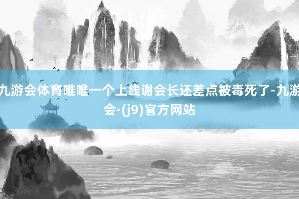 九游会体育唯唯一个上线谢会长还差点被毒死了-九游会·(j9)官方网站