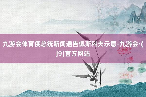 九游会体育俄总统新闻通告佩斯科夫示意-九游会·(j9)官方网站