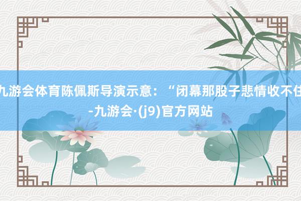 九游会体育陈佩斯导演示意：“闭幕那股子悲情收不住-九游会·(j9)官方网站