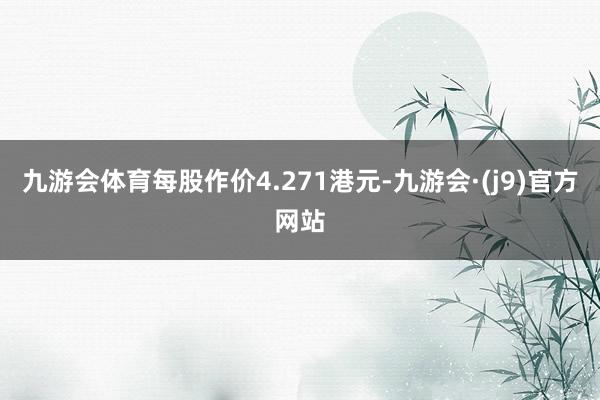 九游会体育每股作价4.271港元-九游会·(j9)官方网站