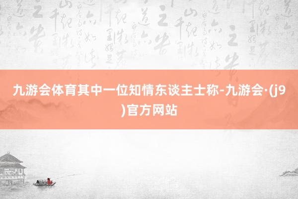九游会体育　　其中一位知情东谈主士称-九游会·(j9)官方网站