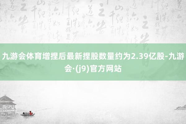 九游会体育增捏后最新捏股数量约为2.39亿股-九游会·(j9)官方网站