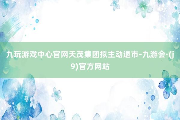 九玩游戏中心官网天茂集团拟主动退市-九游会·(j9)官方网站
