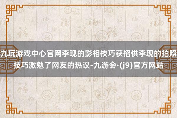 九玩游戏中心官网李现的影相技巧获招供李现的拍照技巧激勉了网友的热议-九游会·(j9)官方网站