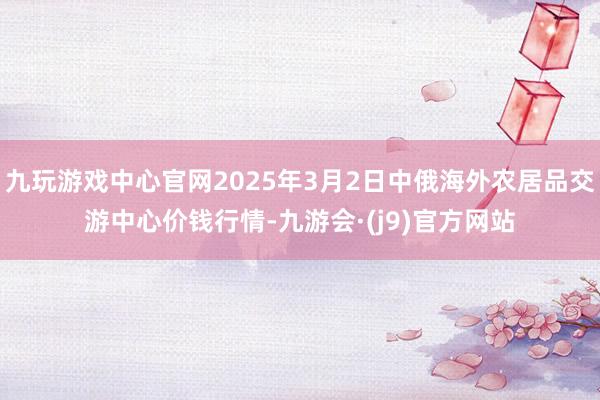 九玩游戏中心官网2025年3月2日中俄海外农居品交游中心价钱行情-九游会·(j9)官方网站