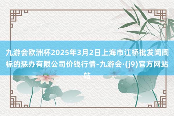 九游会欧洲杯2025年3月2日上海市江桥批发阛阓标的惩办有限公司价钱行情-九游会·(j9)官方网站