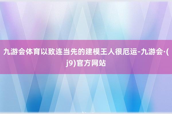 九游会体育以致连当先的建模王人很厄运-九游会·(j9)官方网站