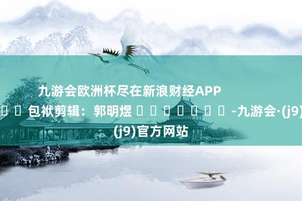 九游会欧洲杯尽在新浪财经APP            						包袱剪辑：郭明煜 							-九游会·(j9)官方网站
