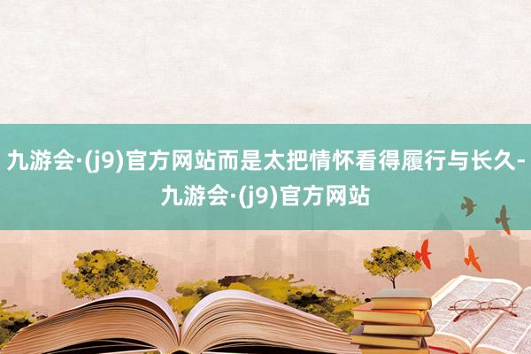 九游会·(j9)官方网站而是太把情怀看得履行与长久-九游会·(j9)官方网站