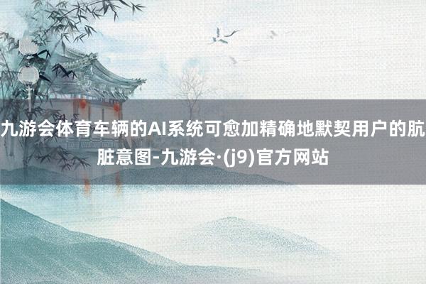 九游会体育车辆的AI系统可愈加精确地默契用户的肮脏意图-九游会·(j9)官方网站