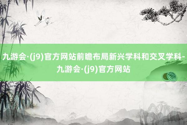 九游会·(j9)官方网站前瞻布局新兴学科和交叉学科-九游会·(j9)官方网站