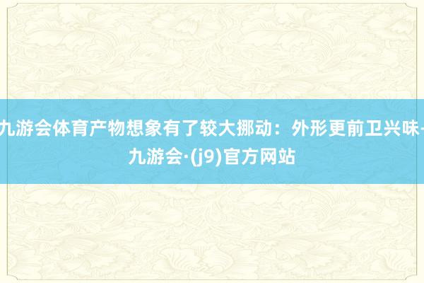 九游会体育产物想象有了较大挪动：外形更前卫兴味-九游会·(j9)官方网站