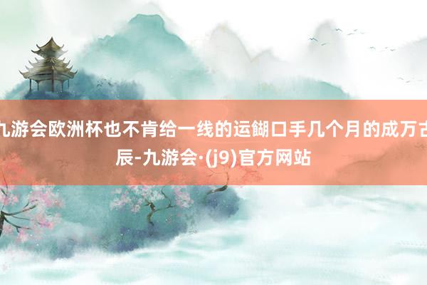 九游会欧洲杯也不肯给一线的运餬口手几个月的成万古辰-九游会·(j9)官方网站