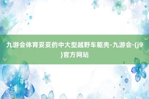 九游会体育妥妥的中大型越野车躯壳-九游会·(j9)官方网站