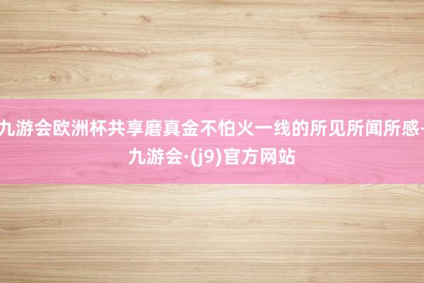 九游会欧洲杯共享磨真金不怕火一线的所见所闻所感-九游会·(j9)官方网站