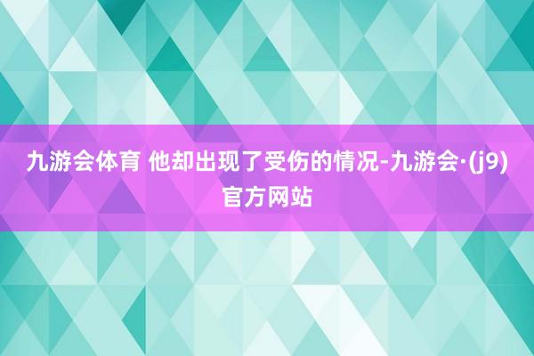 九游会体育 他却出现了受伤的情况-九游会·(j9)官方网站