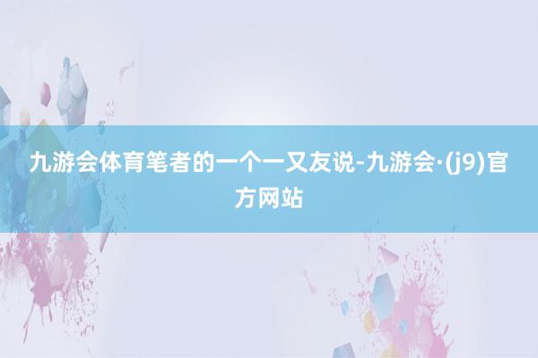 九游会体育　　笔者的一个一又友说-九游会·(j9)官方网站