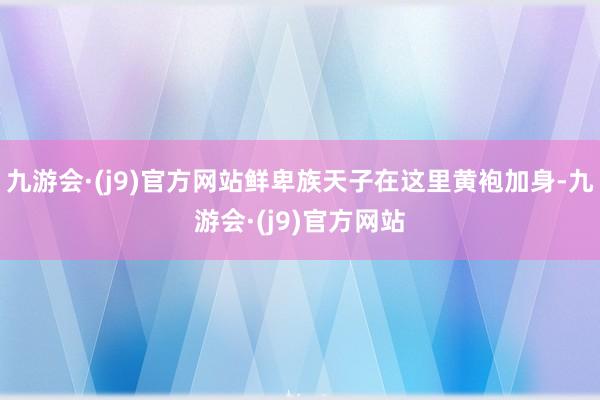 九游会·(j9)官方网站鲜卑族天子在这里黄袍加身-九游会·(j9)官方网站