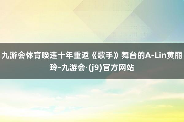 九游会体育暌违十年重返《歌手》舞台的A-Lin黄丽玲-九游会·(j9)官方网站