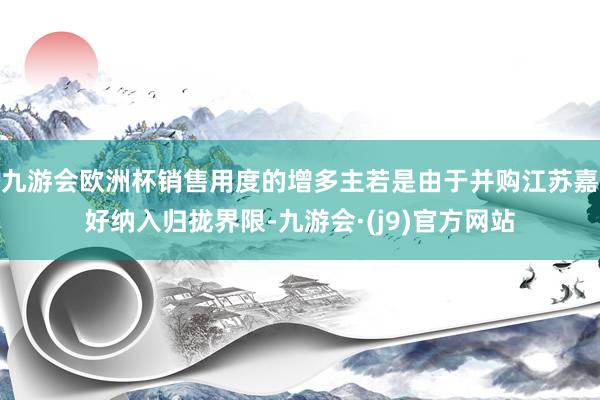 九游会欧洲杯销售用度的增多主若是由于并购江苏嘉好纳入归拢界限-九游会·(j9)官方网站