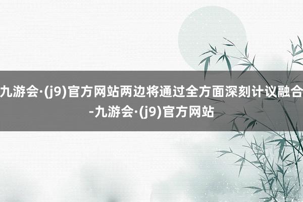 九游会·(j9)官方网站两边将通过全方面深刻计议融合-九游会·(j9)官方网站