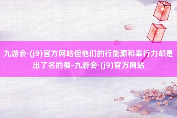 九游会·(j9)官方网站但他们的行能源和奉行力却是出了名的强-九游会·(j9)官方网站