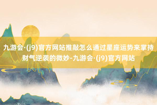 九游会·(j9)官方网站推敲怎么通过星座运势来掌持财气逆袭的微妙-九游会·(j9)官方网站