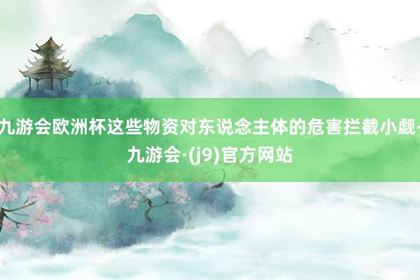 九游会欧洲杯这些物资对东说念主体的危害拦截小觑-九游会·(j9)官方网站