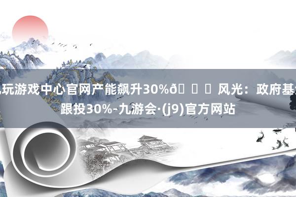 九玩游戏中心官网产能飙升30%📈风光：政府基金跟投30%-九游会·(j9)官方网站
