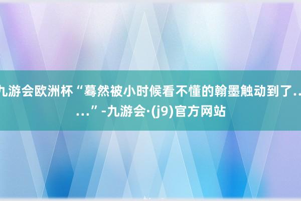 九游会欧洲杯“蓦然被小时候看不懂的翰墨触动到了……”-九游会·(j9)官方网站