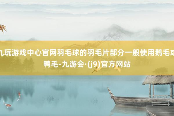 九玩游戏中心官网羽毛球的羽毛片部分一般使用鹅毛或鸭毛-九游会·(j9)官方网站