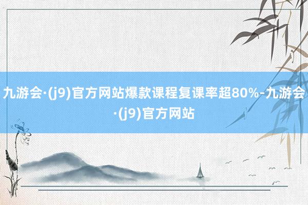 九游会·(j9)官方网站爆款课程复课率超80%-九游会·(j9)官方网站