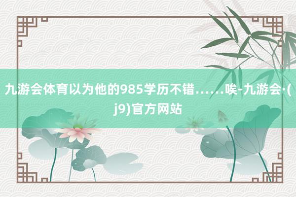 九游会体育以为他的985学历不错……唉-九游会·(j9)官方网站