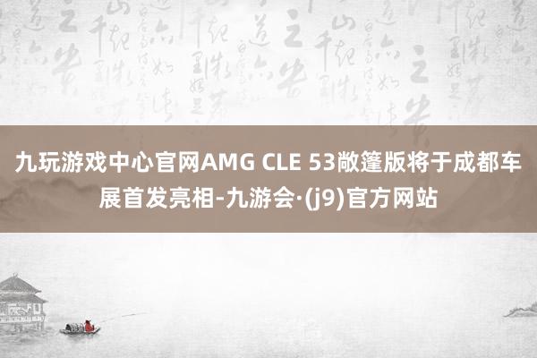 九玩游戏中心官网AMG CLE 53敞篷版将于成都车展首发亮相-九游会·(j9)官方网站