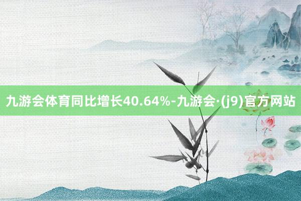九游会体育同比增长40.64%-九游会·(j9)官方网站
