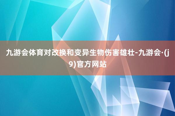 九游会体育对改换和变异生物伤害雄壮-九游会·(j9)官方网站