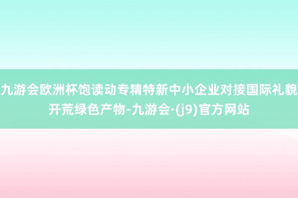九游会欧洲杯饱读动专精特新中小企业对接国际礼貌开荒绿色产物-九游会·(j9)官方网站