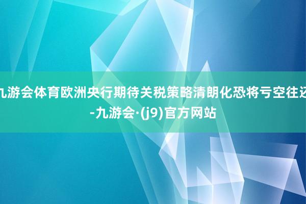 九游会体育欧洲央行期待关税策略清朗化恐将亏空往还-九游会·(j9)官方网站