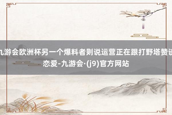 九游会欧洲杯另一个爆料者则说运营正在跟打野塔赞谈恋爱-九游会·(j9)官方网站