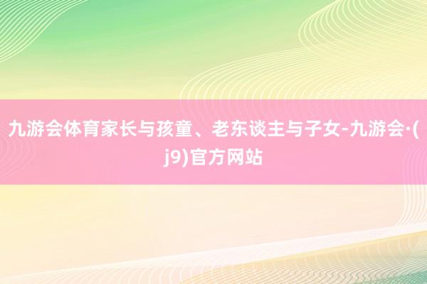 九游会体育家长与孩童、老东谈主与子女-九游会·(j9)官方网站