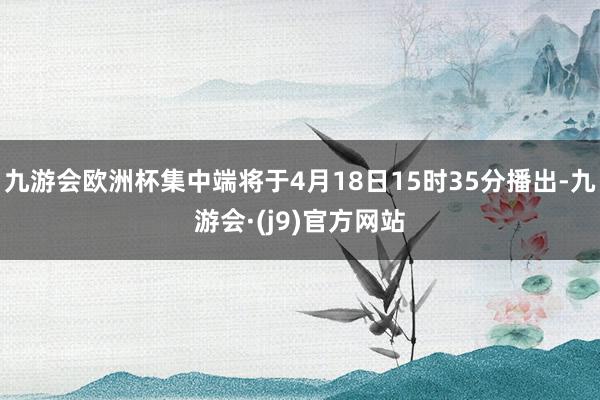 九游会欧洲杯集中端将于4月18日15时35分播出-九游会·(j9)官方网站