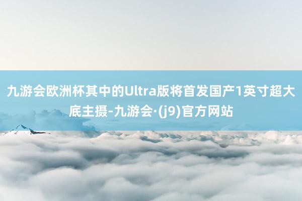 九游会欧洲杯其中的Ultra版将首发国产1英寸超大底主摄-九游会·(j9)官方网站