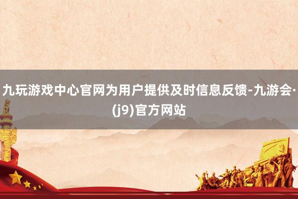 九玩游戏中心官网为用户提供及时信息反馈-九游会·(j9)官方网站